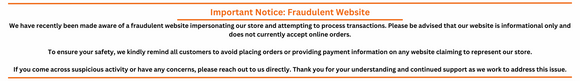 We have recently been made aware of a fraudulent website impersonating our store and attempting to process transactions. Please be advised that our website is informational only and does not currently accept online orders.

To ensure your safety, we kindly remind all customers to avoid placing orders or providing payment information on any website claiming to represent our store.

If you come across suspicious activity or have any concerns, please reach out to us directly. Thank you for your understanding a